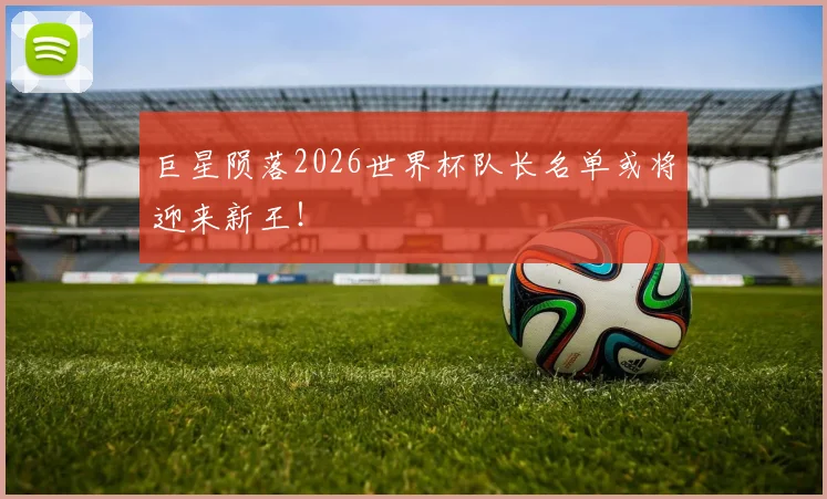 巨星陨落2026世界杯队长名单或将迎来新王!